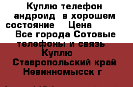 Куплю телефон андроид, в хорошем состояние  › Цена ­ 1 000 - Все города Сотовые телефоны и связь » Куплю   . Ставропольский край,Невинномысск г.